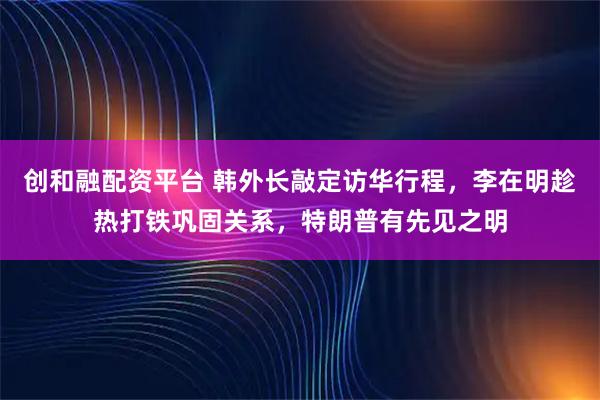创和融配资平台 韩外长敲定访华行程，李在明趁热打铁巩固关系，特朗普有先见之明