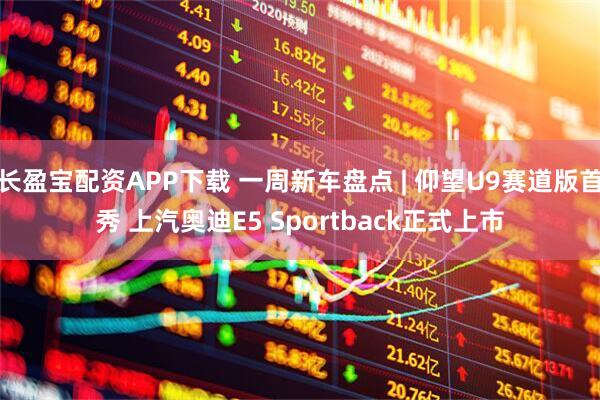 长盈宝配资APP下载 一周新车盘点 | 仰望U9赛道版首秀 上汽奥迪E5 Sportback正式上市