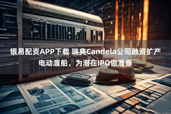 银易配资APP下载 瑞典Candela公司融资扩产电动渡船，为潜在IPO做准备