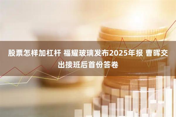 股票怎样加杠杆 福耀玻璃发布2025年报 曹晖交出接班后首份答卷