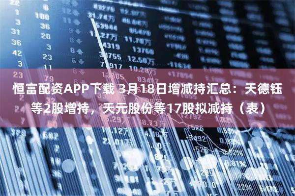 恒富配资APP下载 3月18日增减持汇总：天德钰等2股增持，天元股份等17股拟减持（表）