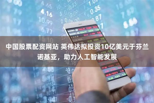 中国股票配资网站 英伟达拟投资10亿美元于芬兰诺基亚，助力人工智能发展