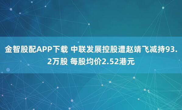 金智股配APP下载 中联发展控股遭赵靖飞减持93.2万股 每股均价2.52港元
