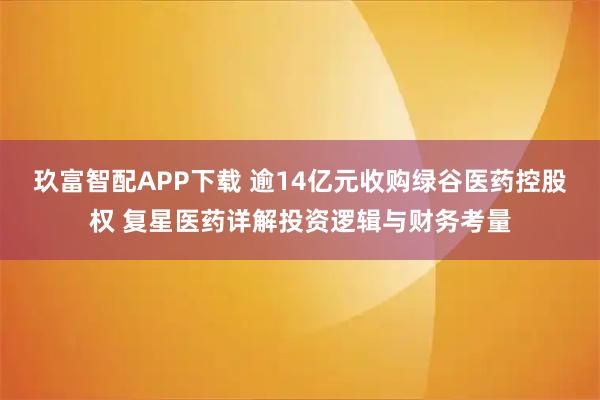 玖富智配APP下载 逾14亿元收购绿谷医药控股权 复星医药详解投资逻辑与财务考量