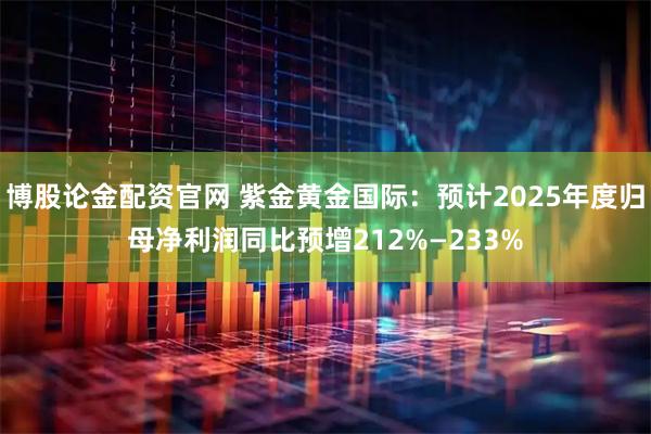 博股论金配资官网 紫金黄金国际：预计2025年度归母净利润同比预增212%—233%