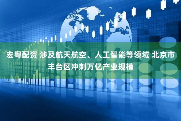 宏粤配资 涉及航天航空、人工智能等领域 北京市丰台区冲刺万亿产业规模