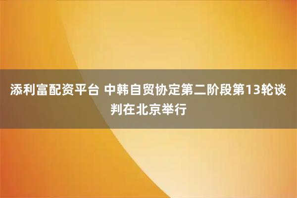添利富配资平台 中韩自贸协定第二阶段第13轮谈判在北京举行