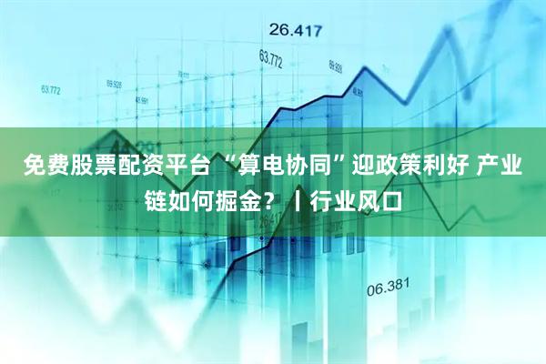 免费股票配资平台 “算电协同”迎政策利好 产业链如何掘金？丨行业风口