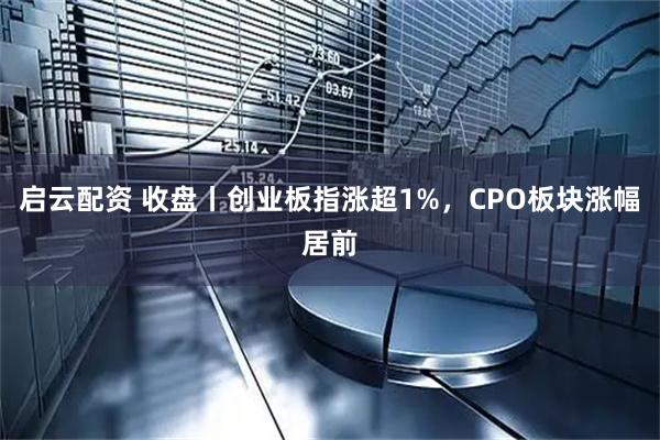 启云配资 收盘丨创业板指涨超1%，CPO板块涨幅居前