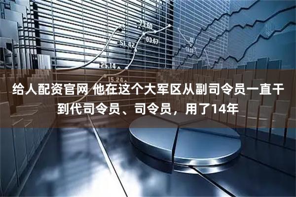 给人配资官网 他在这个大军区从副司令员一直干到代司令员、司令员，用了14年